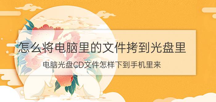 怎么将电脑里的文件拷到光盘里 电脑光盘CD文件怎样下到手机里来？